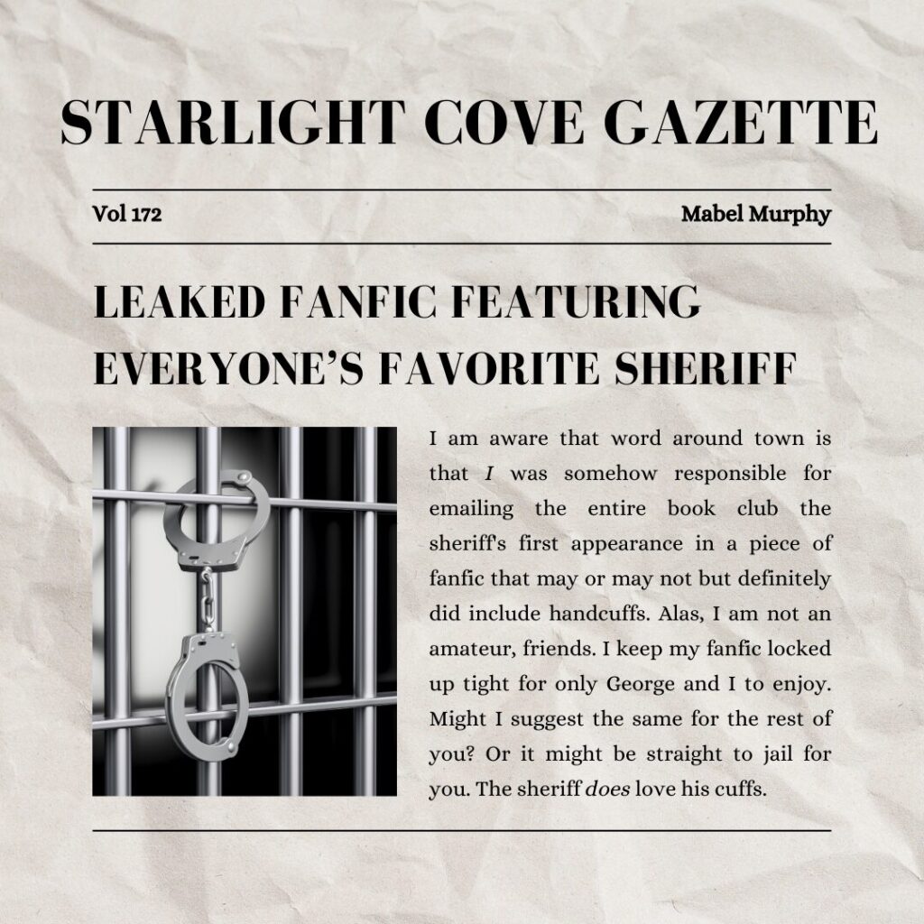 For screen readers: Starlight Cove Gazette, Vol 172, Mabel Murphy. LEAKED FANFIC OF EVERYONE'S FAVORITE SHERIFF. I am aware that word around town is that I was somehow responsible for emailing the entire book club the sheriff's first appearance in a piece of fanfic that may or may not but definitely did include handcuffs. Alas, I am not an amateur, friends. I keep my fanfic locked up tight for only George and I to enjoy. 